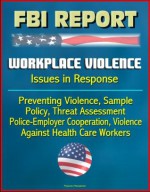 FBI Report: Workplace Violence - Issues in Response, Preventing Violence, Sample Policy, Threat Assessment, Police-Employer Cooperation, Violence Against Health Care Workers - U.S. Government, Investigation (FBI), Federal Bureau of