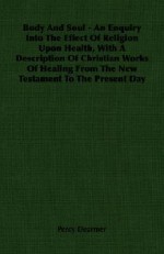 Body and Soul - An Enquiry Into the Effect of Religion Upon Health, with a Description of Christian Works of Healing from the New Testament to the Pre - Percy Dearmer