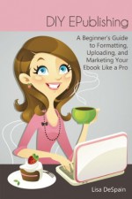 DIY EPublishing: A Beginner's Guide to Formatting, Uploading, and Marketing Your Ebook Like a Pro - Lisa DeSpain