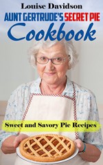 Aunt Gertrude's Secret Pie Cookbook: Sweet and Savory Pie Recipes - Louise Davidson