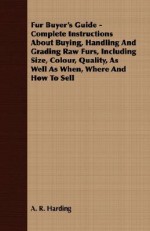 Fur Buyer's Guide Complete Instructions About Buying, Handling And Grading Raw Furs, Including Size, Colour, Quality, As Well As When, Where And How To Sell - A.R. Harding