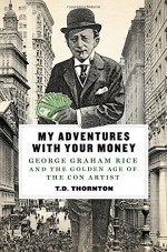 My Adventures with Your Money: George Graham Rice and the Golden Age of the Con Artist - T.D. Thornton