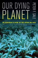 Our Dying Planet: An Ecologist's View of the Crisis We Face - Peter Sale