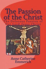 The Passion of the Christ: The Dolorous Passion of Our Lord Jesus Christ - Anne Catherine Emmerich