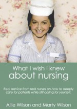 What I Wish I Knew about Nursing: Real Advice from Real Nurses on How To Deeply Care for Patients While Still Caring For Yourself - Allie Wilson, Marty Wilson