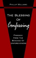 The Blessing of Confessing: Freedom from the Bondage of Unforgiveness - Phillip Williams