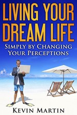 Living Your Dream Life: Simply by Changing Your Perceptions (Improving Your Life by Changing Beliefs and Perceptions) - Kevin Martin