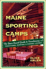 Maine Sporting Camps: The Year-Round Guide to Vacationing at Traditional Hunting and Fishing Lodges - Alice Arlen