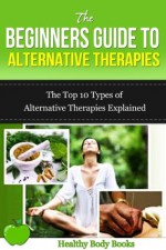 The Beginners Guide to Alternative Therapies: The Top 10 Types of Alternative Therapies Explained! (Alternative Therapies, Healing) - Healthy Body Books