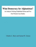 What Democracy for Afghanistan?: An Analysis Utilizing Established Norms and Five Non-Western Case Studies - Charles L Barry