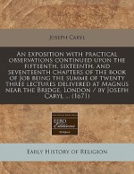 An Exposition with Practical Observations Continued Upon the Fifteenth, Sixteenth, and Seventeenth Chapters of the Book of Job Being the Summe of Twe - Joseph Caryl