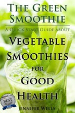 The Green Smoothie: A Quick Start Guide about Vegetable Smoothies for Good Health - Jennifer Wells