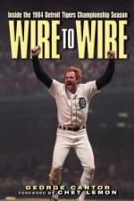 Wire to Wire: Inside the 1984 Detroit Tigers Championship Season - George Cantor, Chet Lemon