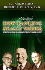 How Privatized Banking Really Works Integrating Austrian Economics With The Infinite Banking Concept - L. Carlos Lara, Robert P. Murphy, Robert P. Murphy