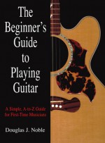 The Beginner's Guide to Playing Guitar: A Simple, A-to-Z Guide for First-Time Musicians - Douglas J. Noble