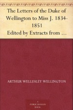 The Letters of the Duke of Wellington to Miss J. 1834-1851 Edited by Extracts from the Diary of the Latter - Arthur Wellesley Wellington, Christine Terhune Herrick