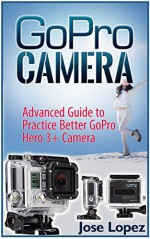 GoPro Camera: Advanced Guide to Practice Better GoPro Hero 3 and GoPro Hero 3+ Cameras (GoPro Camera, gopro cameras for dummies, gopro camera tweaks) - Jose Lopez