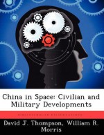 China in Space: Civilian and Military Developments - David J. Thompson, William R. Morris