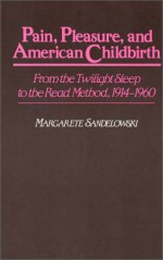 Pain, Pleasure, and American Childbirth: From the Twilight Sleep to the Read Method, 1914-1960 - Margarete Sandelowski