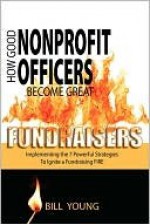 How Good Nonprofit Officers Become Great Fundraisers, Implementing the 7 Powerful Strategies to Ignite a Fundraising Fire - Bill Young