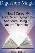 Digestion Magic: "How I Cured My Acid Reflux Symptoms And More Using 10 Natural Therapies." (Digestion Magic Series) - Thomas Jackson