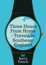 Three Hours From Home - Travels in Southeast England - Barry French