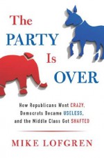 The Party Is Over: How Republicans Went Crazy, Democrats Became Useless, and the Middle Class Got Shafted - Mike Lofgren