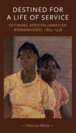 Destined For a Life of Service: Defining African-Jamaican Womanhood, 1865-1938 - Henrice Altink