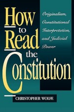 How to Read the Constitution: Originalism, Constitutional Interpretation, and Judicial Power - Christopher Wolfe