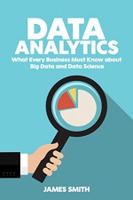 Data Analytics: What Every Business Must Know About Big Data And Data Science (Data Analytics for Business, Predictive Analysis, Big Data) - James Smith