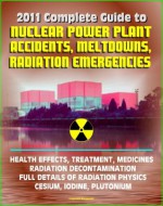 2011 Complete Guide to Nuclear Power Plant Accidents, Meltdowns, and Radiation Emergencies: Practical, Authoritative Information on Health Effects and Treatment, Radioactive Decontamination - U.S. Government, U.S. Military, U.S. Army, Nuclear Regulatory Commission (NRC), Environmental Protection Agency (EPA), Centers for Disease Control (CDC), Food and Drug Administration (FDA), Department of Defense