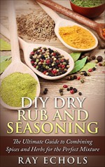 DIY Dry Rub and Seasoning: The Ultimate Guide to Combining Spices and Herbs for the Perfect Mixture - Ray Echols