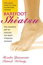 Barefoot Shiatsu: The Japanese Art of Healing the Body through Massage - Shizuko Yamamoto, Patrick McCarty