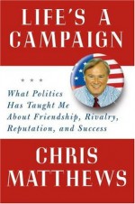 Life's a Campaign: What Politics Has Taught Me About Friendship, Rivalry, Reputation, and Success - Chris Matthews