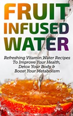 Fruit Infused Water: Refreshing Vitaming Water Recipes To Improve Your Health, Detox Your Body & Boost Your Metabolism - Eric Stevens