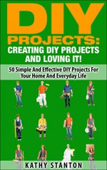 DIY Projects: Creating DIY Projects And Loving It!: 50 Simple And Effective DIY Projects For Your Home And Everyday Life (Simple Living Book 15) - Kathy Stanton