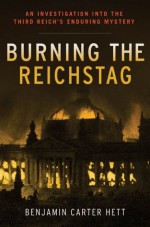 Burning the Reichstag: An Investigation into the Third Reich's Enduring Mystery - Benjamin Carter Hett