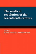 The Medical Revolution of the Seventeenth Century - Roger French, Andrew Wear