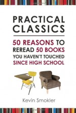 Practical Classics: 50 Reasons to Reread 50 Books You Haven't Touched Since High School - Kevin Smokler