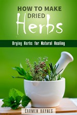 How to Make Dried Herbs: Drying Herbs for Natural Healing (Organic & Alternative Healing) - Carmen Haynes