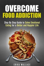 Overcome Food Addiction: Step By Step Guide to Solve Emotional Eating for a Better and Happier Life (Overeating & Diet) - Erika Wallace