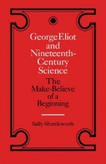 George Eliot and Nineteenth-Century Science: The Make-Believe of a Beginning - Sally Shuttleworth