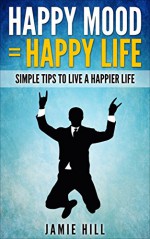 Happy Mood = Happy Life: Simple Tips To Live A Happier Life - Jamie Hill