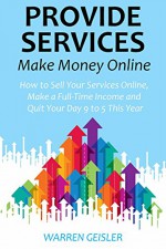 Provide Services, Make Money Online: How to Sell Your Services Online, Make a Full-Time Income and Quit Your Day 9 to 5 This Year - Warren Geisler