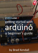 Getting Started With Arduino: A Beginner's Guide - Brad Kendall, Justin Pot, Angela Alcorn