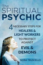 The Spiritual Psychic: 4 Necessary Steps for Healers & Light Workers to Protect Against Evil & Demons - Nora Truscello, Heidi Sutherlin, Nancy Pile