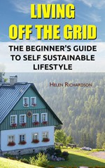 Living Off The Grid: The Beginner's Guide To Self Sustainable Lifestyle: (Survival Guide For Beginners, DIY Survival Guide, Survival Tactic, Prepping, ... EMP Survival books, EMP Survival Novels) - Helen Richardson