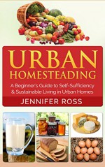 Homesteading: Urban Homesteading: A Beginner's Guide to Self Sufficiency and Sustainable Living in Urban Homes (Gardening for Beginners, Urban Gardening, Homesteading Ideas) - Jennifer Ross