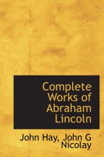 Complete Works of Abraham Lincoln - John Hay, John G Nicolay