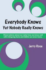 Everybody Knows Yet Nobody Really Knows: Observations about Our Daily Lives We Know Well with Intriguing Facts and Tidbits We Never Knew. - Jerry Rose